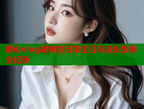 糖心vlog表妹的日常生活与成长故事全记录