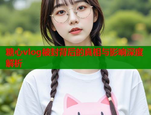 糖心vlog被封背后的真相与影响深度解析
