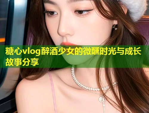 糖心vlog醉酒少女的微醺时光与成长故事分享