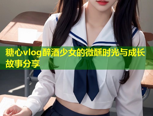 糖心vlog醉酒少女的微醺时光与成长故事分享