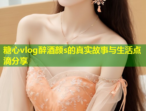 糖心vlog醉酒颜s的真实故事与生活点滴分享