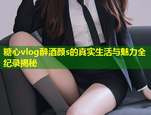 糖心vlog醉酒颜s的真实生活与魅力全纪录揭秘