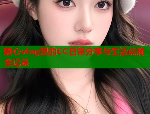 糖心vlog里的CC日常分享与生活点滴全记录