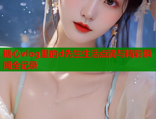 糖心vlog里的d先生生活点滴与精彩瞬间全记录