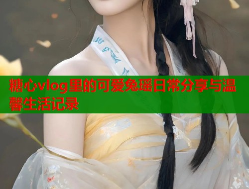 糖心vlog里的可爱兔瑶日常分享与温馨生活记录