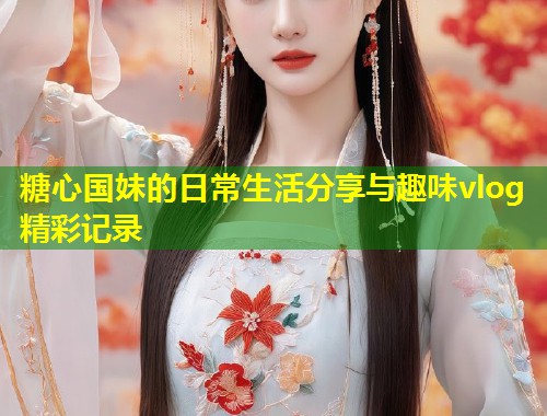 糖心国妹的日常生活分享与趣味vlog精彩记录