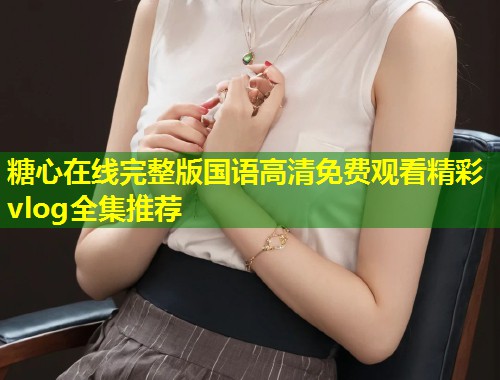 糖心在线完整版国语高清免费观看精彩vlog全集推荐