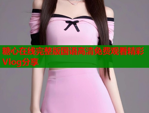 糖心在线完整版国语高清免费观看精彩Vlog分享