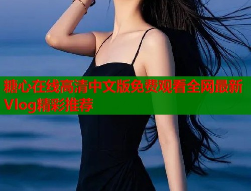 糖心在线高清中文版免费观看全网最新Vlog精彩推荐