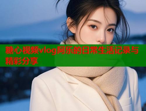 糖心视频vlog阿乐的日常生活记录与精彩分享