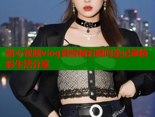 糖心视频vlog黄版精彩瞬间全记录精彩生活分享