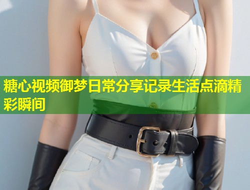 糖心视频御梦日常分享记录生活点滴精彩瞬间