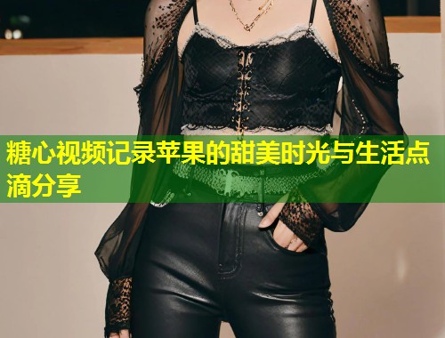 糖心视频记录苹果的甜美时光与生活点滴分享