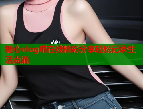 糖心vlog喵在线精彩分享轻松记录生活点滴
