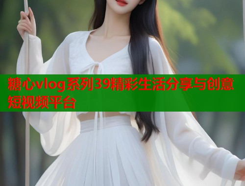 糖心vlog系列39精彩生活分享与创意短视频平台