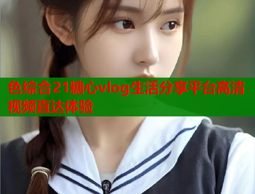 色综合21糖心vlog生活分享平台高清视频直达体验